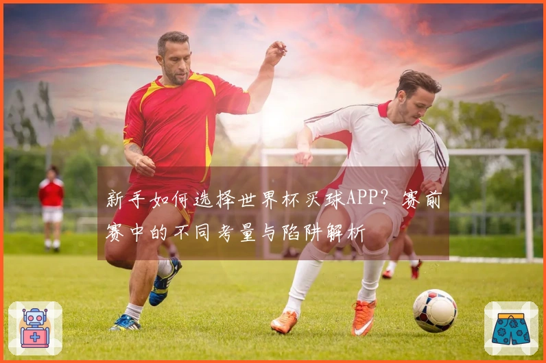 新手如何选择世界杯买球APP?赛前赛中的不同考量与陷阱解析